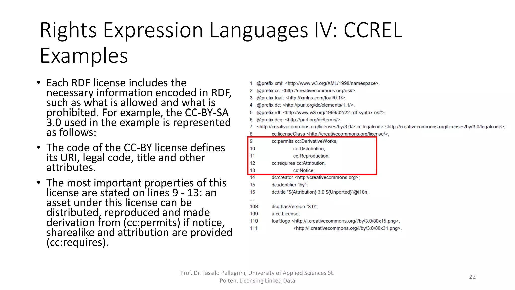 1 @prefix xml: <http://www.w3.org/XML/1998/namespace>.
2 @prefix cc: <http://creativecommons.org/ns#>.
3 @prefix foaf: <http://xmlns.com/foaf/0.1/>.
4 @prefix dc: <http://purl.org/dc/elements/1.1/>.
5 @prefix rdf: <http://www.w3.org/1999/02/22-rdf-syntax-ns#>.
6 @prefix dcq: <http://purl.org/dc/terms/>.
7 <http://creativecommons.org/licenses/by/3.0/> cc:legalcode
<http://creativecommons.org/licenses/by/3.0/legalcode>;
8 cc:licenseClass <http://creativecommons.org/license/>;
9 cc:permits cc:DerivativeWorks,
10 cc:Distribution,
11 cc:Reproduction;
12 cc:requires cc:Attribution,
13 cc:Notice;
14 dc:creator <http://creativecommons.org>;
15 dc:identifier "by";
16 dc:title "${Attribution} 3.0 ${Unported}"@i18n,
...
108 dcq:hasVersion "3.0";
109 a cc:License;
110 foaf:logo <http://i.creativecommons.org/l/by/3.0/80x15.png>,
111 <http://i.creativecommons.org/l/by/3.0/88x31.png>.
Rights Expression Languages IV: CCREL
Examples
• Each RDF license includes the
necessary information encoded in RDF,
such as what is allowed and what is
prohibited. For example, the CC-BY-SA
3.0 used in the example is represented
as follows:
• The code of the CC-BY license defines
its URI, legal code, title and other
attributes.
• The most important properties of this
license are stated on lines 9 - 13: an
asset under this license can be
distributed, reproduced and made
derivation from (cc:permits) if notice,
sharealike and attribution are provided
(cc:requires).
Prof. Dr. Tassilo Pellegrini, University of Applied Sciences St.
Pölten, Licensing Linked Data
22
 