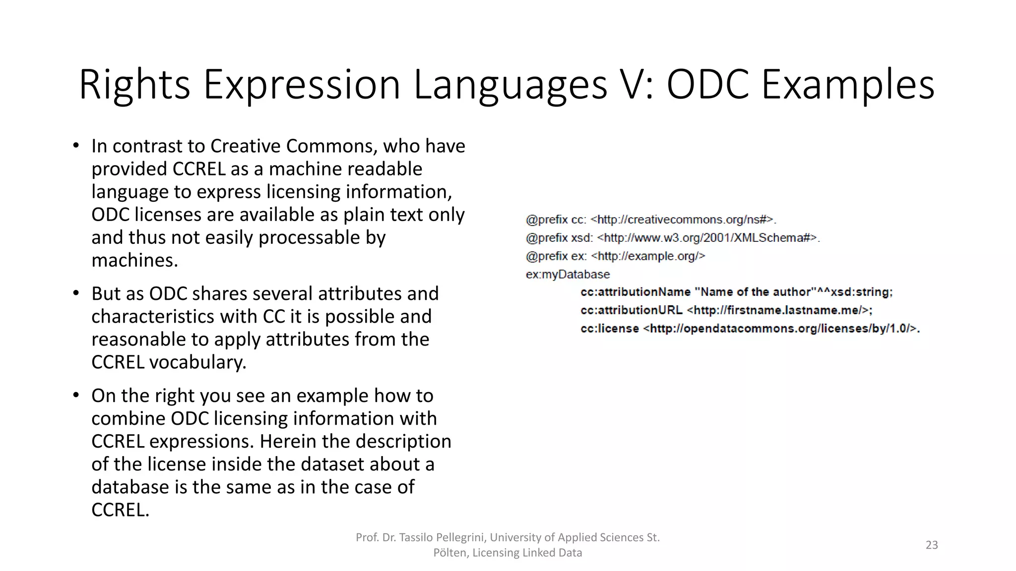 Rights Expression Languages V: ODC Examples
• In contrast to Creative Commons, who have
provided CCREL as a machine readable
language to express licensing information,
ODC licenses are available as plain text only
and thus not easily processable by
machines.
• But as ODC shares several attributes and
characteristics with CC it is possible and
reasonable to apply attributes from the
CCREL vocabulary.
• On the right you see an example how to
combine ODC licensing information with
CCREL expressions (lines 7 - 11). Herein the
description of the license inside the dataset
about a database is the same as in the
previous CCREL example.
Prof. Dr. Tassilo Pellegrini, University of Applied Sciences St.
Pölten, Licensing Linked Data
23
1 @prefix xml: <http://www.w3.org/XML/1998/namespace>.
2 @prefix cc: <http://creativecommons.org/ns#>.
3 @prefix foaf: <http://xmlns.com/foaf/0.1/>.
4 @prefix dc: <http://purl.org/dc/elements/1.1/>.
5 @prefix rdf: <http://www.w3.org/1999/02/22-rdf-syntax-ns#>.
6 @prefix dcq: <http://purl.org/dc/terms/>.
7 @prefix ex: <http://example.org/>
8 ex:myDatabase
9 cc:attributionName "Name of the author"^^xsd:string;
10 cc:attributionURL <http://firstname.lastname.me/>;
11 cc:license <http://opendatacommons.org/licenses/by/1.0/>.
12 <http://creativecommons.org/licenses/by/3.0/> cc:legalcode
<http://creativecommons.org/licenses/by/3.0/legalcode>;
13 cc:licenseClass <http://creativecommons.org/license/>;
14 cc:permits cc:DerivativeWorks,
15 cc:Distribution,
16 cc:Reproduction;
17 cc:requires cc:Attribution,
18 cc:Notice;
19 dc:creator <http://creativecommons.org>;
20 dc:identifier "by";
21 dc:title "${Attribution} 3.0 ${Unported}"@i18n,
...
113 dcq:hasVersion "3.0";
114 a cc:License;
115 foaf:logo <http://i.creativecommons.org/l/by/3.0/80x15.png>,
116 <http://i.creativecommons.org/l/by/3.0/88x31.png>.
 