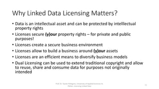 Why Linked Data Licensing Matters?
• Data is an intellectual asset and can be protected by intelllectual
property rights
• Licenses secure (y)our property rights – for private and public
purposes!
• Licenses create a secure business environment
• Licenses are an efficient means to diversify business models
• Dual Licensing can be used to extend traditional copyright and allow
to reuse, share and consume data for purposes not originally
intended
Prof. Dr. Tassilo Pellegrini, University of Applied Sciences St.
Pölten, Licensing Linked Data
11
 