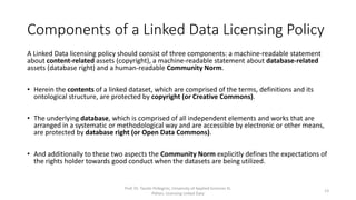Components of a Linked Data Licensing Policy
A Linked Data licensing policy should consist of three components: a machine-readable statement
about content-related assets (copyright), a machine-readable statement about database-related
assets (database right) and a human-readable Community Norm.
• Herein the contents of a linked dataset, which are comprised of the terms, definitions and its
ontological structure, are protected by copyright (or Creative Commons).
• The underlying database, which is comprised of all independent elements and works that are
arranged in a systematic or methodological way and are accessible by electronic or other means,
are protected by database right (or Open Data Commons).
• The Community Norm explicitly defines the expectations of the rights holder towards “good
conduct” when a dataset is being utilized.
Prof. Dr. Tassilo Pellegrini, University of Applied Sciences St.
Pölten, Licensing Linked Data
13
 