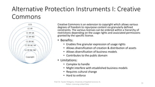 Alternative Protection Instruments I: Creative
Commons
Prof. Dr. Tassilo Pellegrini, University of Applied Sciences St.
Pölten, Licensing Linked Data
15
Creative Commons is an extension to copyright which allows various
degrees of freedom to repurpose content via granularly defined
constraints. The various licenses can be ordered within a hierarchy of
restrictions depending on the usage rights and associated permissions
granted by the specific license.
• Benefits:
• Enables fine granular expression of usage rights
• Allows diversification of creation & distribution of assets
• Allows diversification of business models
• Contributes to the public domain
• Limitations:
• Complex to handle
• Might interfere with etsablished business models
• Requires cultural change
• Hard to enforce
 