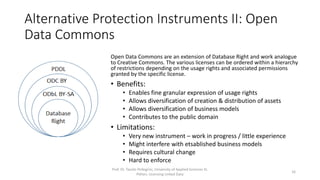 Alternative Protection Instruments II: Open
Data Commons
Prof. Dr. Tassilo Pellegrini, University of Applied Sciences St.
Pölten, Licensing Linked Data
16
Open Data Commons are an extension of Database Right and work analogue
to Creative Commons. The various licenses can be ordered within a hierarchy
of restrictions depending on the usage rights and associated permissions
granted by the specific license.
• Benefits:
• Enables fine granular expression of usage rights
• Allows diversification of creation & distribution of assets
• Allows diversification of business models
• Contributes to the public domain
• Limitations:
• Very new instrument – work in progress / little experience
• Might interfere with etsablished business models
• Requires cultural change
• Hard to enforce
 