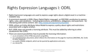 Rights Expression Languages I: ODRL
• Rights Expression Languages are used to express usage rights about a digital asset in a machine-
readable way.
• A prominent example is ODRL (Open Digital Rights Language), an XML vocabulary to express
rights, rules, and conditions - including permissions, prohibitions, obligations, and assertions - for
interacting with online content. See: http://www.w3.org/community/odrl/
• ODRL utilizes an Entity-Attribute-Value Model to express a policy about rights and restrictions
associated with a digital artefact.
• BUT: ODRL does not provide a licensing attribute. This must be added by referring to other
vocabularies like CCREL.
• There are several possibilities how to provide the licensing information:
• as an annotation of the HTML document using RDFa,
• as a complementary document, which reflects the information on the page for machines (RDF/XML, N3, Turtle
or other notation),
• as a public SPARQL endpoint, which can be queried by applications and users,
• as a dump file.
Prof. Dr. Tassilo Pellegrini, University of Applied Sciences St.
Pölten, Licensing Linked Data
19
 