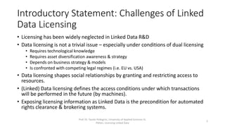 Introductory Statement: Challenges of Linked
Data Licensing
• Licensing has been widely neglected in Linked Data R&D
• Data licensing is not a trivial issue – especially under conditions of dual licensing
• Requires technological knowledge
• Requires asset diversification awareness & strategy
• Depends on business strategy & models
• Is confronted with competing legal regimes (i.e. EU vs. USA)
• Data licensing shapes social relationships by granting and restricting access to
resources.
• (Linked) Data licensing defines the access conditions under which transactions
will be performed in the future (by machines).
• Exposing licensing information as Linked Data is the precondition for automated
rights clearance & brokering systems.
Prof. Dr. Tassilo Pellegrini, University of Applied Sciences St.
Pölten, Licensing Linked Data
2
 