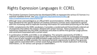 Rights Expression Languages II: CCREL
• The Creative Commons Community has developed CCREL (Creative Commons Rights Expression
Language) to represent the various CC licenses in a machine-readable format. See
http://www.w3.org/Submission/CCREL/ or http://creativecommons.org/schema.rdf
• CCREL complements the ODRL vocabulary. It provides a condensed and hierarchically ordered set
of properties that define the actions allowed with certain licenses. These properties can be
seamlessly integrated into the ODRL vocabulary and allow to define fine-granular usage policies
and constraints associated with a certain asset.
• A combination of ODRL and CCREL is not obligatory. The semantic expressivity of CCREL is
sufficient to simply annotate existing assets with licensing information for automated processing.
But in case of very complex and differentiated usage scenarios a combination of ODRL and CCREL
is recommended, as ODRL provides the necessary semantic expressivity to define fine-granular
usage policies associated with a certain asset that go beyond the simple explication of licensing
information, i.e. for various user groups or stakeholders.
Prof. Dr. Tassilo Pellegrini, University of Applied Sciences St.
Pölten, Licensing Linked Data
20
 