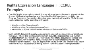 Rights Expression Languages III: CCREL
Examples
• One RDF triple is enough to attach license information to the work, given
that the license URI is dereferenceable and described by RDF vocabulary
provided by Creative Commons Foundation. Here is a basic example of how
the CC-BY license can be attached to the asset (ex:myImage):
• @prefix ex: <http://example.org/>.
• @prefix cc: <http://creativecommons.org/ns#>.
• ex:myImage cc:license <http://creativecommons.org/licenses/by/3.0/> .
• Such an RDF document usually complements an asset (an image in our
case) on a web page, where the licensing information should be
represented in a human-readable fashion (i.e. with HTML). Via the RDF link
an application can attain the information necessary for telling its user how
this asset can be processed.
Prof. Dr. Tassilo Pellegrini, University of Applied Sciences St.
Pölten, Licensing Linked Data
21
 