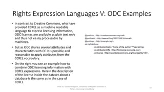 Rights Expression Languages V: ODC Examples
• In contrast to Creative Commons, who have
provided CCREL as a machine readable
language to express licensing information,
ODC licenses are available as plain text only
and thus not easily processable by
machines.
• But as ODC shares several attributes and
characteristics with CC it is possible and
reasonable to apply attributes from the
CCREL vocabulary.
• On the right you see an example how to
combine ODC licensing information with
CCREL expressions (lines 7 - 11). Herein the
description of the license inside the dataset
about a database is the same as in the
previous CCREL example.
Prof. Dr. Tassilo Pellegrini, University of Applied Sciences St.
Pölten, Licensing Linked Data
23
1 @prefix xml: <http://www.w3.org/XML/1998/namespace>.
2 @prefix cc: <http://creativecommons.org/ns#>.
3 @prefix foaf: <http://xmlns.com/foaf/0.1/>.
4 @prefix dc: <http://purl.org/dc/elements/1.1/>.
5 @prefix rdf: <http://www.w3.org/1999/02/22-rdf-syntax-ns#>.
6 @prefix dcq: <http://purl.org/dc/terms/>.
7 @prefix ex: <http://example.org/>
8 ex:myDatabase
9 cc:attributionName "Name of the author"^^xsd:string;
10 cc:attributionURL <http://firstname.lastname.me/>;
11 cc:license <http://opendatacommons.org/licenses/by/1.0/>.
12 <http://creativecommons.org/licenses/by/3.0/> cc:legalcode
<http://creativecommons.org/licenses/by/3.0/legalcode>;
13 cc:licenseClass <http://creativecommons.org/license/>;
14 cc:permits cc:DerivativeWorks,
15 cc:Distribution,
16 cc:Reproduction;
17 cc:requires cc:Attribution,
18 cc:Notice;
19 dc:creator <http://creativecommons.org>;
20 dc:identifier "by";
21 dc:title "${Attribution} 3.0 ${Unported}"@i18n,
...
113 dcq:hasVersion "3.0";
114 a cc:License;
115 foaf:logo <http://i.creativecommons.org/l/by/3.0/80x15.png>,
116 <http://i.creativecommons.org/l/by/3.0/88x31.png>.
 