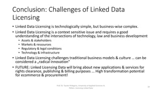 Conclusion: Challenges of Linked Data
Licensing
• Linked Data Licensing is technologically simple, but business-wise complex.
• Linked Data Licensing is a context sensitive issue and requires a good
understanding of the intersections of technology, law and business development
• Assets & stakeholders
• Markets & ressources
• Regulatory & legal conditions
• Technology & infrastructure
• Linked Data Licensing challenges traditional business models & culture … can be
considered a „radical innovation“
• FUTURE: Linked Licensing Data will bring about new applications & services for
rights clearance, publishing & billing purposes ... High transformation potential
for ecommerce & procurement!
Prof. Dr. Tassilo Pellegrini, University of Applied Sciences St.
Pölten, Licensing Linked Data
29
 