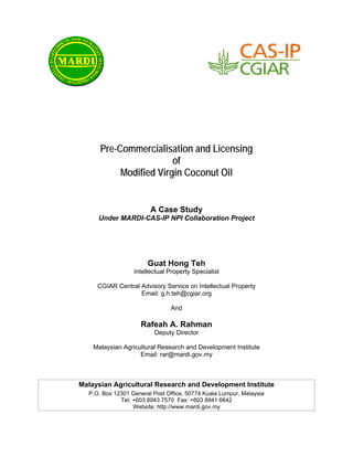 Pre-Commercialisation and Licensing
                        of
           Modified Virgin Coconut Oil


                        A Case Study
     Under MARDI-CAS-IP NPI Collaboration Project




                       Guat Hong Teh
                  Intellectual Property Specialist

     CGIAR Central Advisory Service on Intellectual Property
                   Email: g.h.teh@cgiar.org

                               And

                    Rafeah A. Rahman
                         Deputy Director

    Malaysian Agricultural Research and Development Institute
                    Email: rar@mardi.gov.my



Malaysian Agricultural Research and Development Institute
  P.O. Box 12301 General Post Office, 50774 Kuala Lumpur, Malaysia
             Tel: +603 8943 7570 Fax: +603 8941 6642
                  Website: http://www.mardi.gov.my
 