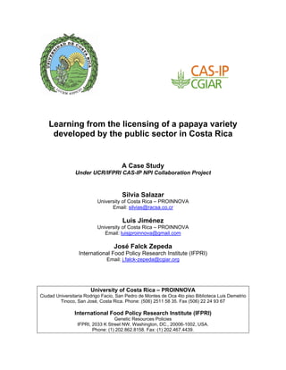 Learning from the licensing of a papaya variety
     developed by the public sector in Costa Rica


                                      A Case Study
                Under UCR/IFPRI CAS-IP NPI Collaboration Project


                                      Silvia Salazar
                          University of Costa Rica – PROINNOVA
                                Email: silvias@racsa.co.cr

                                      Luis Jiménez
                          University of Costa Rica – PROINNOVA
                             Email: luisjproinnova@gmail.com

                                  José Falck Zepeda
                  International Food Policy Research Institute (IFPRI)
                               Email: j.falck-zepeda@cgiar.org




                       University of Costa Rica – PROINNOVA
Ciudad Universitaria Rodrigo Facio, San Pedro de Montes de Oca 4to piso Biblioteca Luis Demetrio
         Tinoco, San José, Costa Rica. Phone: (506) 2511 58 35. Fax (506) 22 24 93 67

                International Food Policy Research Institute (IFPRI)
                                  Genetic Resources Policies
                 IFPRI, 2033 K Street NW, Washington, DC., 20006-1002, USA.
                        Phone: (1) 202.862.8158. Fax: (1) 202.467.4439.
 