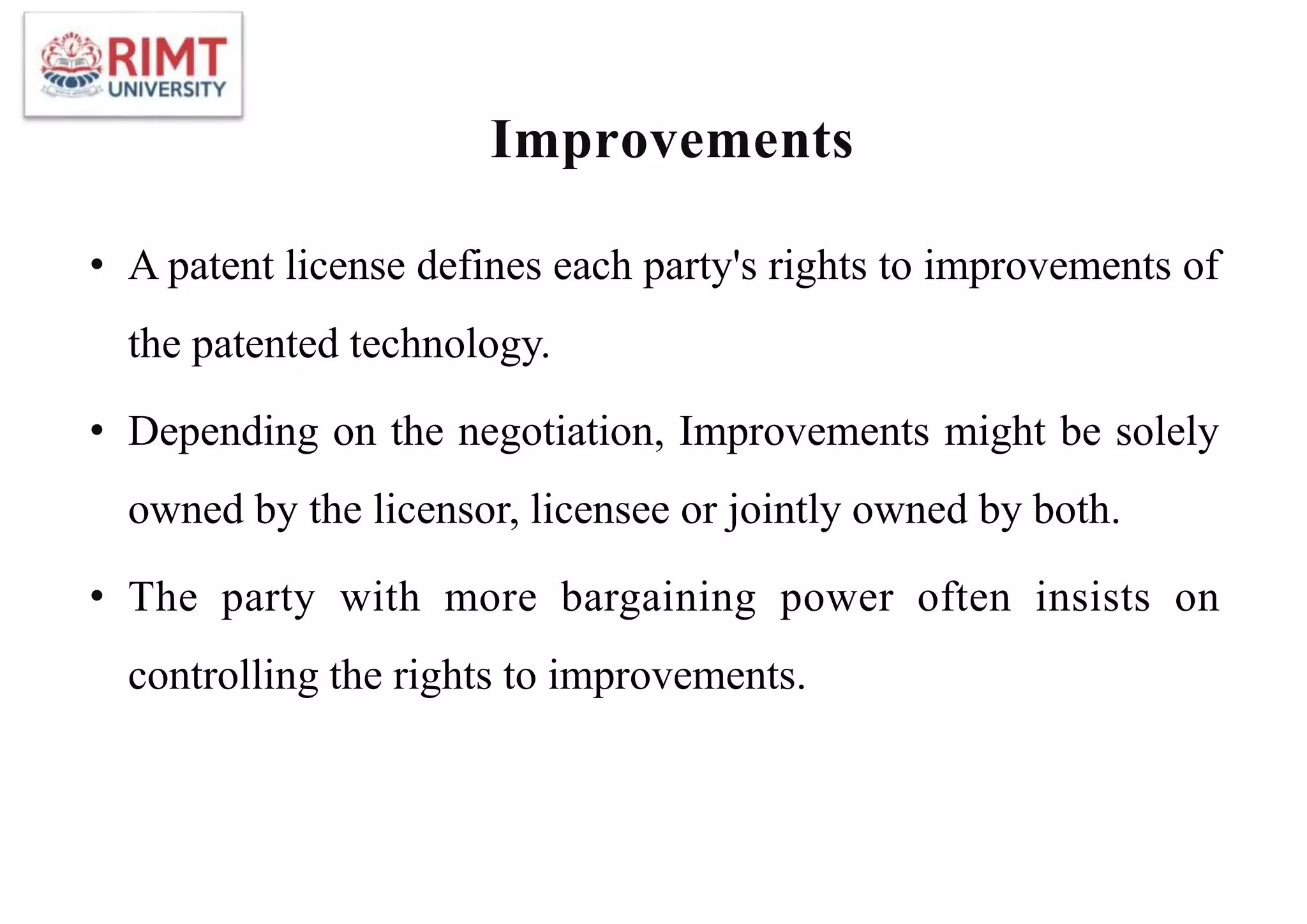 Improvements
• A patent license defines each party's rights to improvements of
the patented technology.
• Depending on the negotiation, Improvements might be solely
owned by the licensor, licensee or jointly owned by both.
• The party with more bargaining power often insists on
controlling the rights to improvements.
 