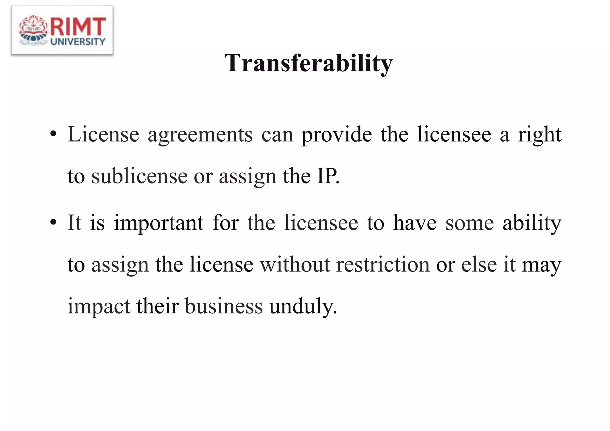 Transferability
• License agreements can provide the licensee a right
to sublicense or assign the IP.
• It is important for the licensee to have some ability
to assign the license without restriction or else it may
impact their business unduly.
 