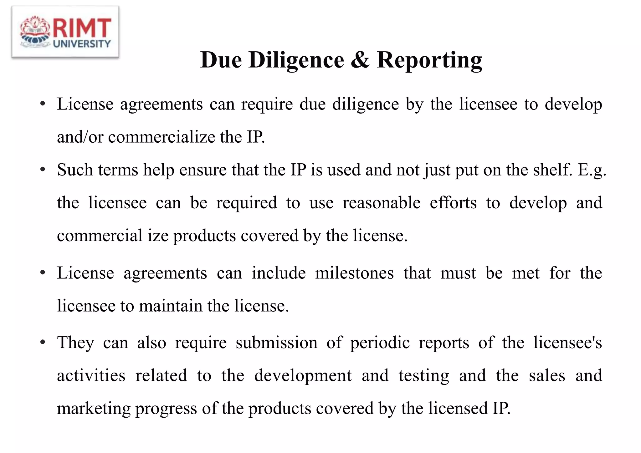 Due Diligence & Reporting
• License agreements can require due diligence by the licensee to develop
and/or commercialize the IP.
• Such terms help ensure that the IP is used and not just put on the shelf. E.g.
the licensee can be required to use reasonable efforts to develop and
commercial ize products covered by the license.
• License agreements can include milestones that must be met for the
licensee to maintain the license.
• They can also require submission of periodic reports of the licensee's
activities related to the development and testing and the sales and
marketing progress of the products covered by the licensed IP.
 