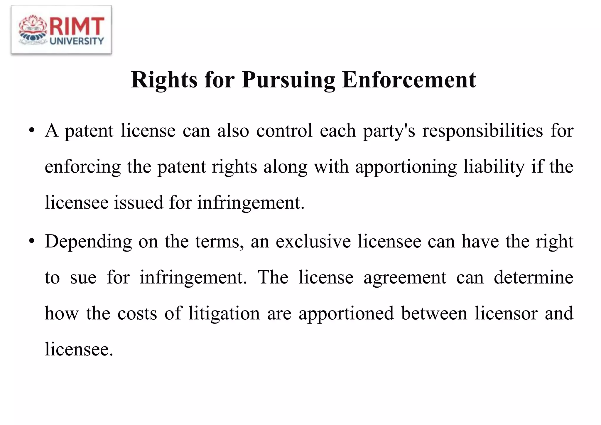 Rights for Pursuing Enforcement
• A patent license can also control each party's responsibilities for
enforcing the patent rights along with apportioning liability if the
licensee issued for infringement.
• Depending on the terms, an exclusive licensee can have the right
to sue for infringement. The license agreement can determine
how the costs of litigation are apportioned between licensor and
licensee.
 