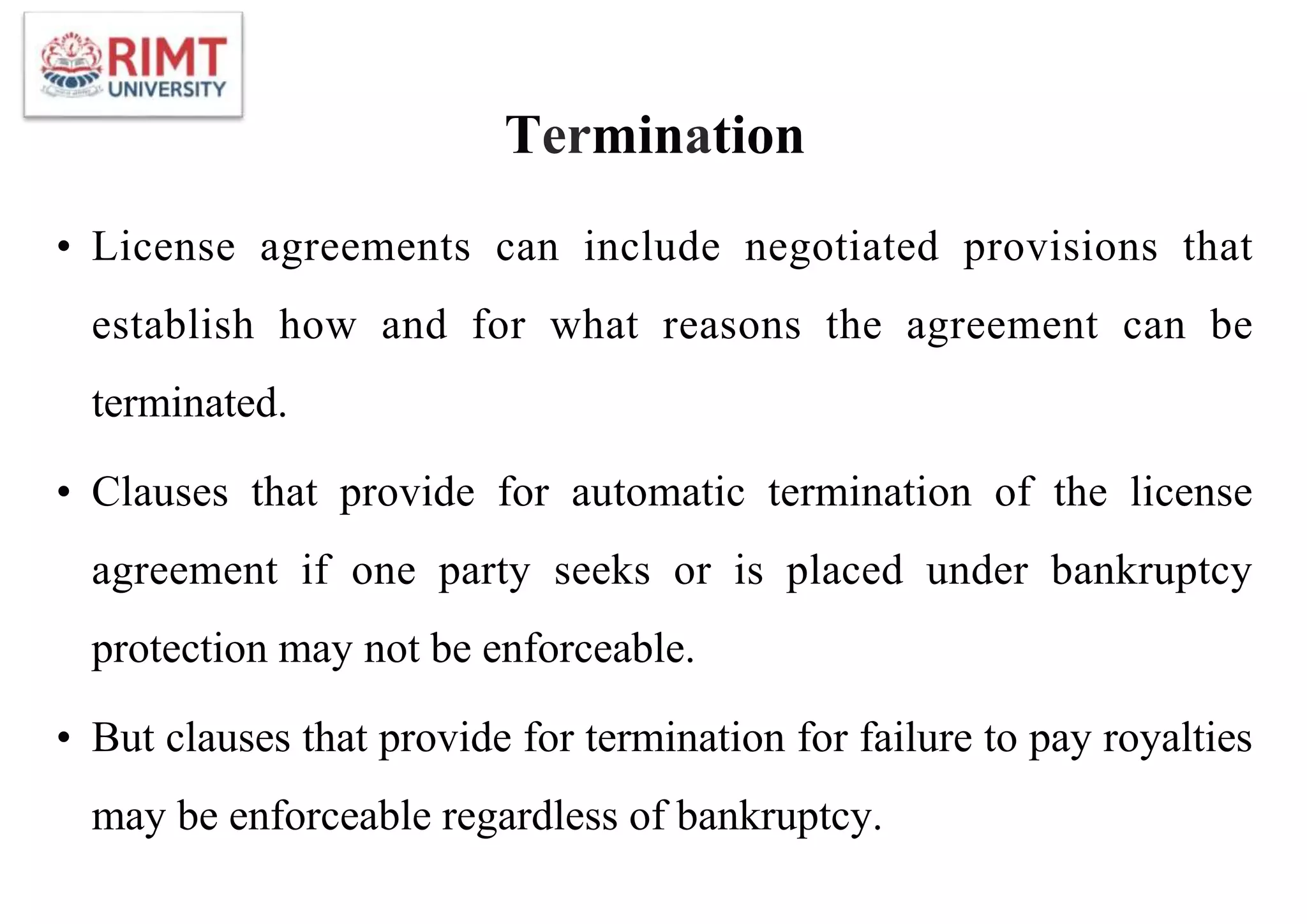 Termination
• License agreements can include negotiated provisions that
establish how and for what reasons the agreement can be
terminated.
• Clauses that provide for automatic termination of the license
agreement if one party seeks or is placed under bankruptcy
protection may not be enforceable.
• But clauses that provide for termination for failure to pay royalties
may be enforceable regardless of bankruptcy.
 