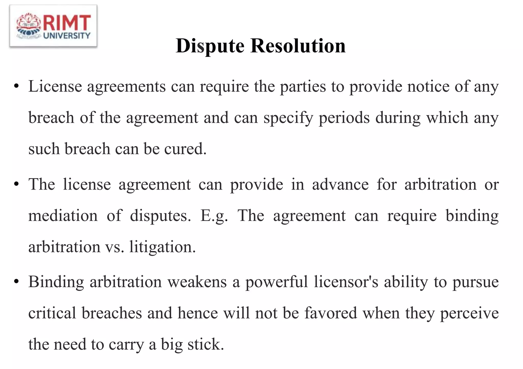Dispute Resolution
• License agreements can require the parties to provide notice of any
breach of the agreement and can specify periods during which any
such breach can be cured.
• The license agreement can provide in advance for arbitration or
mediation of disputes. E.g. The agreement can require binding
arbitration vs. litigation.
• Binding arbitration weakens a powerful licensor's ability to pursue
critical breaches and hence will not be favored when they perceive
the need to carry a big stick.
 