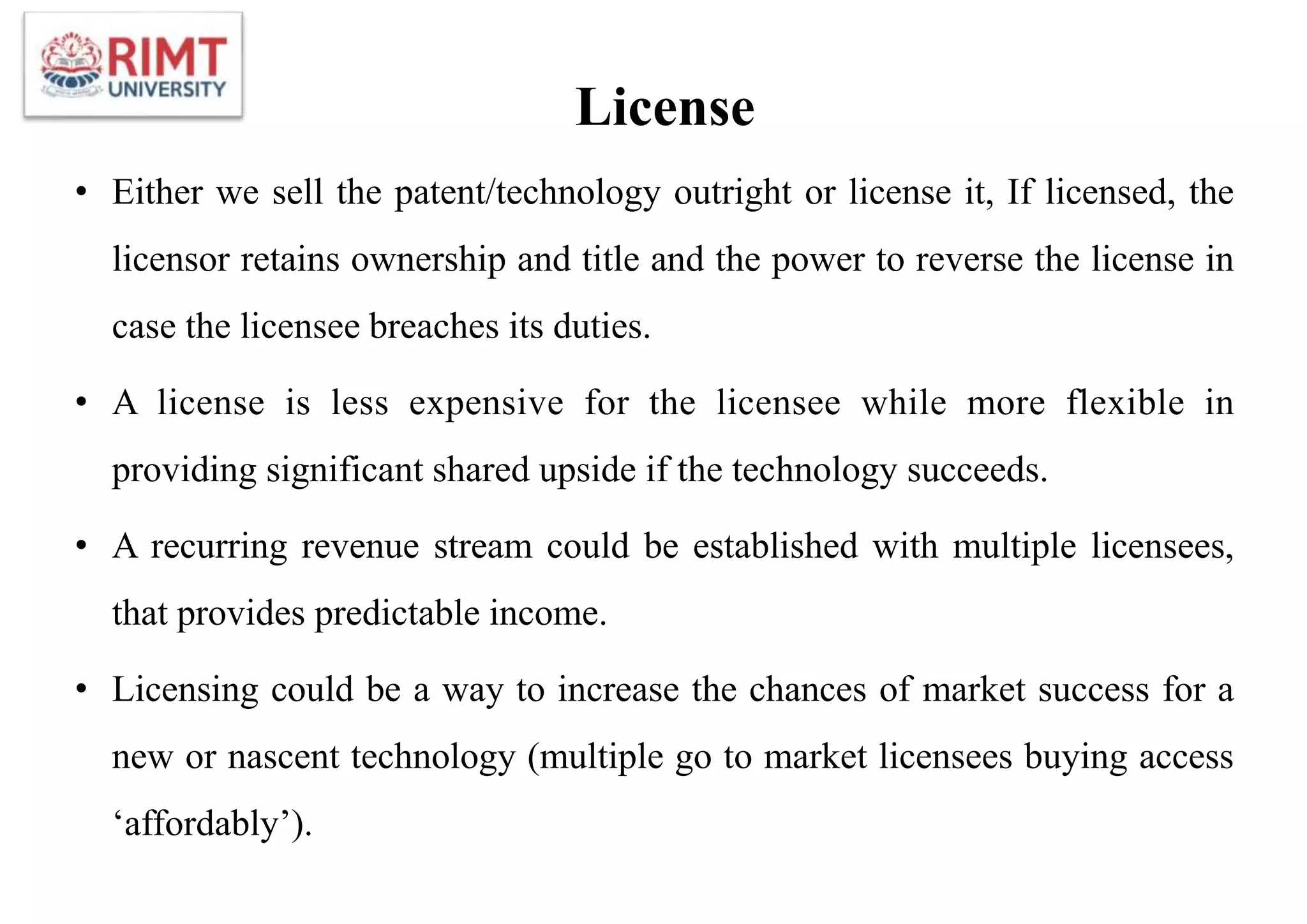 License
• Either we sell the patent/technology outright or license it, If licensed, the
licensor retains ownership and title and the power to reverse the license in
case the licensee breaches its duties.
• A license is less expensive for the licensee while more flexible in
providing significant shared upside if the technology succeeds.
• A recurring revenue stream could be established with multiple licensees,
that provides predictable income.
• Licensing could be a way to increase the chances of market success for a
new or nascent technology (multiple go to market licensees buying access
‘affordably’).
 