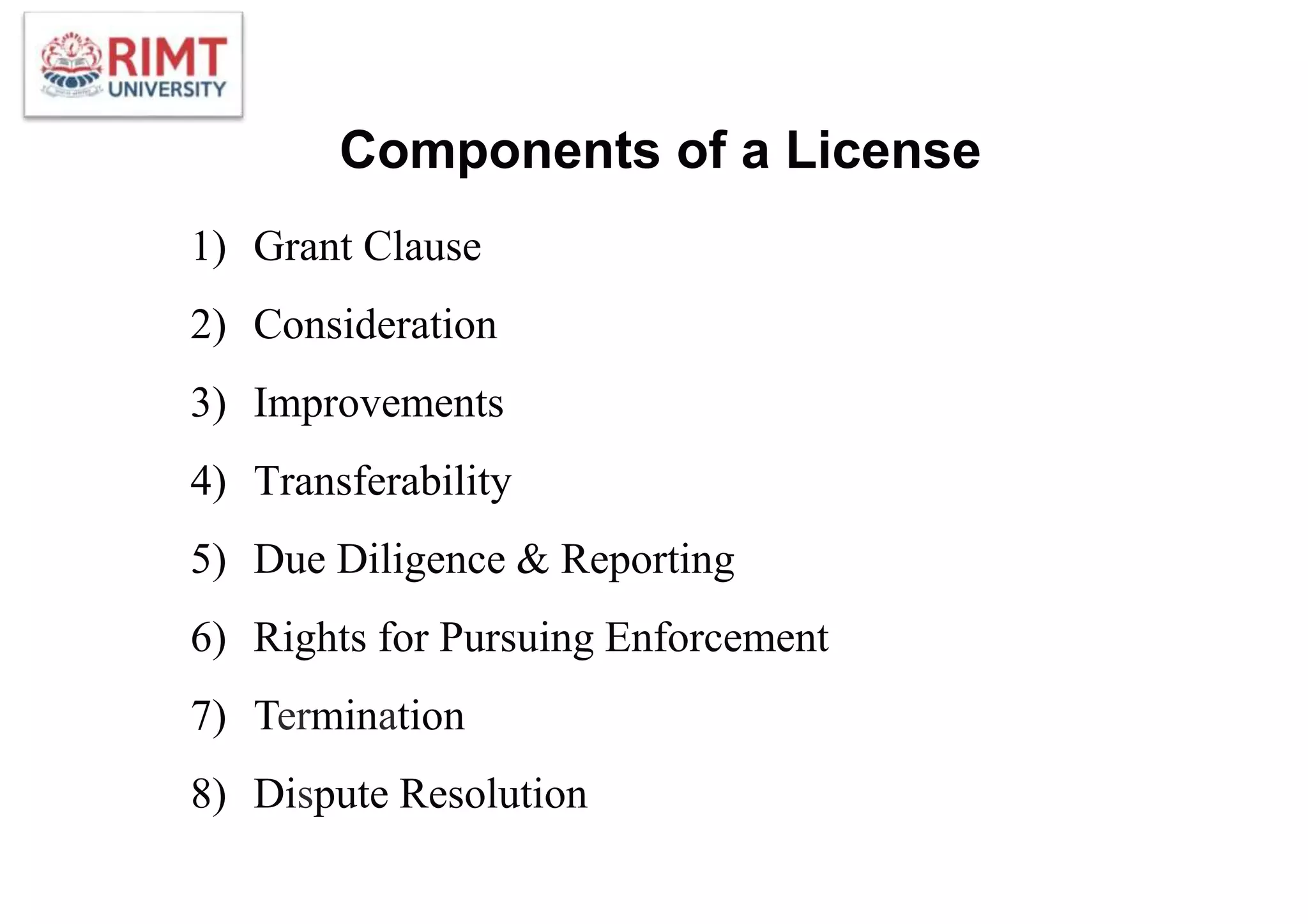 Components of a License
1) Grant Clause
2) Consideration
3) Improvements
4) Transferability
5) Due Diligence & Reporting
6) Rights for Pursuing Enforcement
7) Termination
8) Dispute Resolution
 