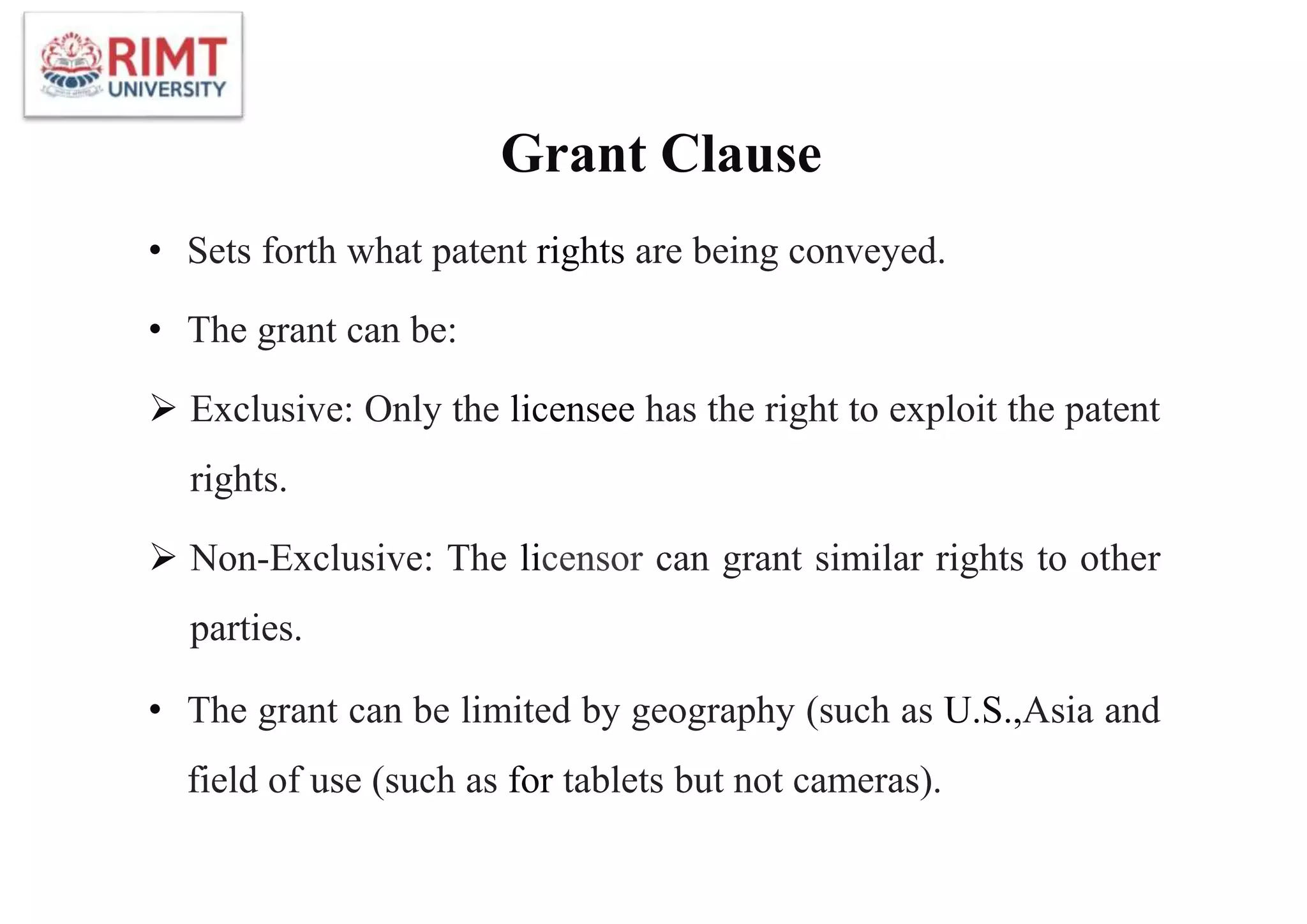Grant Clause
• Sets forth what patent rights are being conveyed.
• The grant can be:
 Exclusive: Only the licensee has the right to exploit the patent
rights.
 Non-Exclusive: The licensor can grant similar rights to other
parties.
• The grant can be limited by geography (such as U.S.,Asia and
field of use (such as for tablets but not cameras).
 