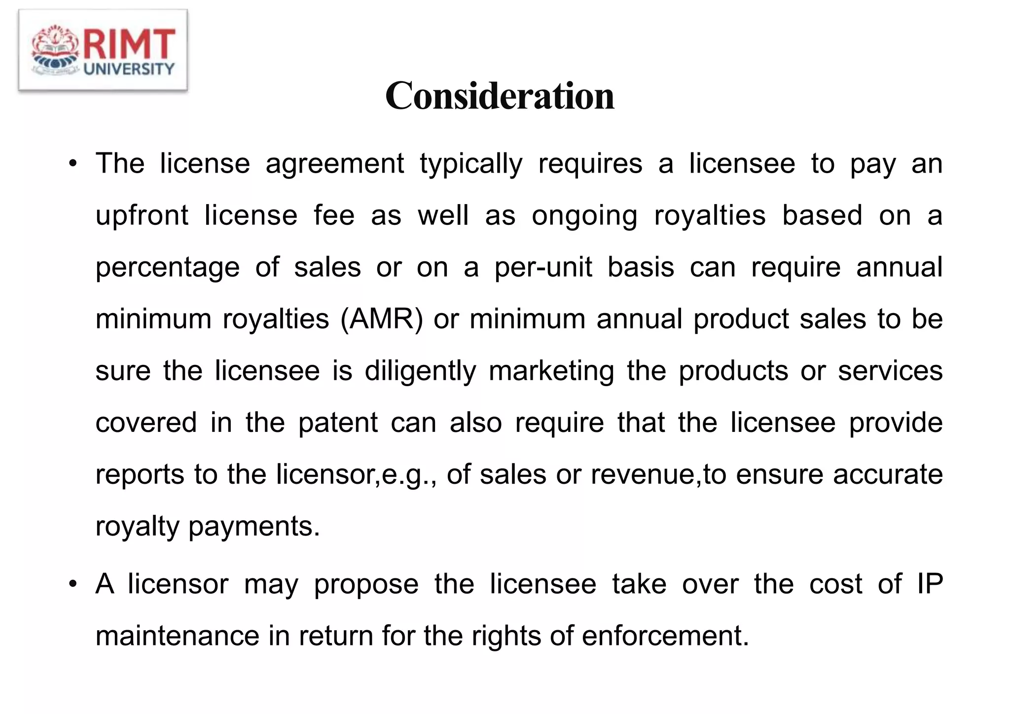 Consideration
• The license agreement typically requires a licensee to pay an
upfront license fee as well as ongoing royalties based on a
percentage of sales or on a per-unit basis can require annual
minimum royalties (AMR) or minimum annual product sales to be
sure the licensee is diligently marketing the products or services
covered in the patent can also require that the licensee provide
reports to the licensor,e.g., of sales or revenue,to ensure accurate
royalty payments.
• A licensor may propose the licensee take over the cost of IP
maintenance in return for the rights of enforcement.
 