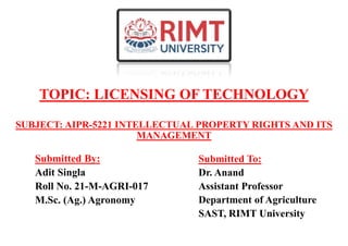 TOPIC: LICENSING OF TECHNOLOGY
Submitted By:
Adit Singla
Roll No. 21-M-AGRI-017
M.Sc. (Ag.) Agronomy
Submitted To:
Dr. Anand
Assistant Professor
Department of Agriculture
SAST, RIMT University
SUBJECT: AIPR-5221 INTELLECTUAL PROPERTY RIGHTS AND ITS
MANAGEMENT
 