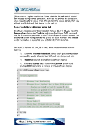 (this command displays the Unique Device Identifier for each switch - which
can be used during license generation. If you do not provide the correct UDI
while requesting for a license (from TAC OR from the license portal), then you
will not be able to install that license on the switch)
Removing Software Licenses Using CLI
In software releases earlier than Cisco IOS Release 12.2(46)SE, you have the
license clear license-level [switch switch-num] privileged EXEC command.
Use the license-level parameter to specify the software license to remove. Use
the switch switch-num parameter to specify the stack member. The switch
switch-num option is supported only on Catalyst 3750-E switches.
In Cisco IOS Release 12.2(46)SE or later, if the software license is in use
(active):
 •a. Enter the “license boot level license-level” global configuration
command to specify a license level different from the current one.
 •b. Restart the switch to enable new software license.
 •c. Enter the license clear license-level [switch switch-num]
privileged EXEC command to remove previous software license.
 Switch#license clear ipservices

 Feature: ipservices

 1 License Type: Evaluation
 License State: Active, Not in Use, EULA accepted
 Evaluation total period: 8 weeks 4 days
 Evaluation period left: 0 minute 0 second
 License Addition: Additive
 License Count: Non-Counted
 Comment:
 Store Index: 1
 Store Name: Primary License Storage
 Are you sure you want to clear? (yes/[no]): yes

 Switch#

 