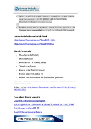  5w2d: %LICENSE-6-REMOVE: Feature ipservices 1.0 was removed
from this device. UDI=WS-C3560E-48PD-S:FDO1229V28R;
StoreIndex=1:Primary License Storage

 Backing up and saving software license information—Enter the
license save {credential url | url} privileged EXEC command.
License Installation on Switch Stack
https://supportforums.cisco.com/docs/DOC-16501
https://supportforums.cisco.com/thread/2080956
List of Commands
 Show license [all/detail]
 Show license udi
 Show version | in license|License
 Show license feature
 License install flash:filename.lic
 License boot level feature-set
 License clear license-level (ex: license clear ipservices)
Feel free to add any comments or post your questions, I shall try my best to
answer those queries.
Reference from https://supportforums.cisco.com/document/69361/licensing-
290035003700
More about Cisco’s Licensing
Cisco ONE Software Licensing Program
How to Upgrade the License from IP Base to IP Services on 3750-X Stack?
Cisco Licenses on Cisco ISR G2
Cisco 800 Series Licensing Options
 