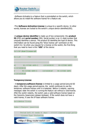 -Software Activation is a feature that is preinstalled on the switch, which
allows you to install the software license for a feature set.
-This Software Activation License is unique to a specific device. In other
words, licenses are locked to the switch's unique device identifier(UDI).
-A unique device identifier is made up of two components: the product
ID (PID) and serial number (SN). Serial number is an 11-digit number that
uniquely identifies a device. The product ID identifies the type of device. This
information can be found using the "show license udi" command on the
switch CLI. So when you request for a license on the switch, the first thing
that you need to have is this "UDI" of the device
Switch# show license udi
Device# PID SN UDI
---------------------------------------------------------------------
--------------------------------------
*2 WS-C3750E-48PD-S CAT1033R1XU WS-C3750E-48PD-
S:CAT1033R1XU
5 WS-C3750E-48PD-S CAT1033R1KF WS-C3750E-48PD-
S:CAT1033R1KF
Temporary License
- A temporary software license is limited to a usage period (around 60
days). After the usage period expires, the switch continues to use the
temporary software license until it is restarted. Before it restarts, warning
messages state the switch is running the feature set without a valid license.
After the switch restarts, the switch uses a valid software license based on
the hierarchy (ipservices>ipbase>lanbase). If the switch does not have a
valid license, it uses the IP base software license.
Switch#show license
Index 1 Feature: ipservices
Period left: 8 weeks 4 days <<<<<<< Limited usage period
License Type: Evaluation
 
