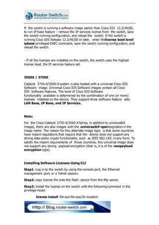 If the switch is running a software image earlier than Cisco IOS 12.2(46)SE,
to run IP base feature - remove the IP services license from the switch, save
the switch running configuration, and reload the switch. If the switch is
running Cisco IOS Release 12.2(46)SE or later, enter thelicense boot level
ipbase privileged EXEC command, save the switch running configuration, and
reload the switch.
- If all the licenses are installed on the switch, the switch uses the highest
license level, the IP services feature set.
3560X / 3750X
Catalyst 3750-X/3560-X system is also loaded with a universal Cisco IOS
Software image. Universal Cisco IOS Software images contain all Cisco
IOS Software features. The level of Cisco IOS Software
functionality available is determined by the combination of one (or more)
licenses installed on the device. They support three software feature sets:
LAN Base, IP Base, and IP Services.
Note:
For the Cisco Catalyst 3750-X/3560-X Series, in addition to universalk9
images, there are also images with the universalk9-npedesignation in the
image name. The reason for this alternate image type is that some countries
have import regulations that require that the device does not support any
strong data-plane crypto functionality, such as IEEE 802.1AE, in any form. To
satisfy the import requirements of those countries, this universal image does
not support any strong payload encryption (that is, it is of the nonpayload
encryption type).
Installing Software Licenses Using CLI
Step1: Log in to the switch by using the console port, the Ethernet
management port, or a Telnet session.
Step2: copy license file onto the flash: device from the tftp server.
Step3: Install the license on the switch with the following command in the
privilege mode:
license install file-sys:file-sys//lic-location
 