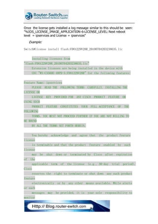 Once the license gets installed a log message similar to this should be seen:
"%IOS_LICENSE_IMAGE_APPLICATION-6-LICENSE_LEVEL:Next reboot
level = ipservices and License = ipservices"
Example:
Switch#license install flash:FDO1229V28R_20100704203238635.lic
Installing licenses from
"flash:FDO1229V28R_20100704203238635.lic"
Extension licenses are being installed in the device with
UDI "WS-C3560E-48PD-S:FDO1229V28R" for the following features:
Feature Name: ipservices
PLEASE READ THE FOLLOWING TERMS CAREFULLY. INSTALLING THE
LICENSE OR
LICENSE KEY PROVIDED FOR ANY CISCO PRODUCT FEATURE OR
USING SUCH
PRODUCT FEATURE CONSTITUTES YOUR FULL ACCEPTANCE OF THE
FOLLOWING
TERMS. YOU MUST NOT PROCEED FURTHER IF YOU ARE NOT WILLING TO
BE BOUND
BY ALL THE TERMS SET FORTH HEREIN.
You hereby acknowledge and agree that the product feature
license
is terminable and that the product feature enabled by such
license
may be shut down or terminated by Cisco after expiration
of the
applicable term of the license (e.g., 30-day trial period).
Cisco
reserves the right to terminate or shut down any such product
feature
electronically or by any other means available. While alerts
or such
messages may be provided, it is your sole responsibility to
monitor
 