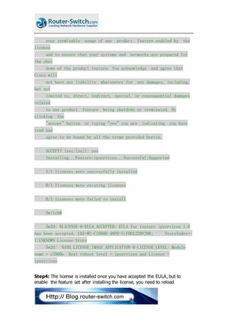 your terminable usage of any product feature enabled by the
license
and to ensure that your systems and networks are prepared for
the shut
down of the product feature. You acknowledge and agree that
Cisco will
not have any liability whatsoever for any damages, including,
but not
limited to, direct, indirect, special, or consequential damages
related
to any product feature being shutdown or terminated. By
clicking the
"accept" button or typing "yes" you are indicating you have
read and
agree to be bound by all the terms provided herein.
ACCEPT? (yes/[no]): yes
Installing...Feature:ipservices...Successful:Supported
1/1 licenses were successfully installed
0/1 licenses were existing licenses
0/1 licenses were failed to install
Switch#
5w2d: %LICENSE-6-EULA_ACCEPTED: EULA for feature ipservices 1.0
has been accepted. UDI=WS-C3560E-48PD-S:FDO1229V28R; StoreIndex=-
1:UNKNOWN License Store
5w2d: %IOS_LICENSE_IMAGE_APPLICATION-6-LICENSE_LEVEL: Module
name = c3560e Next reboot level = ipservices and License =
ipservices
Step4: The license is installed once you have accepted the EULA, but to
enable the feature set after installing the license, you need to reload
 