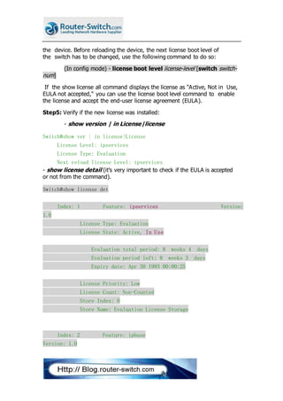 the device. Before reloading the device, the next license boot level of
the switch has to be changed, use the following command to do so:
(In config mode) - license boot level license-level [switch switch-
num]
If the show license all command displays the license as "Active, Not in Use,
EULA not accepted," you can use the license boot level command to enable
the license and accept the end-user license agreement (EULA).
Step5: Verify if the new license was installed:
- show version | in License|license
Switch#show ver | in license|License
License Level: ipservices
License Type: Evaluation
Next reload license Level: ipservices
- show license detail (it’s very important to check if the EULA is accepted
or not from the command).
Switch#show license det
Index: 1 Feature: ipservices Version:
1.0
License Type: Evaluation
License State: Active, In Use
Evaluation total period: 8 weeks 4 days
Evaluation period left: 8 weeks 3 days
Expiry date: Apr 30 1993 00:00:25
License Priority: Low
License Count: Non-Counted
Store Index: 0
Store Name: Evaluation License Storage
Index: 2 Feature: ipbase
Version: 1.0
 