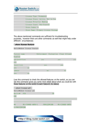 License Type: Permanent
License State: Active, Not in Use
License Priority: Medium
License Count: Non-Counted
Store Index: 0
Store Name: Primary License Storage
The above mentioned commands are sufficient for troubleshooting
purposes, however there are other commands as well that might help under
different circumstances:
- show license feature
Switch#show license feature
Feature name Enforcement Evaluation Clear Allowed
Enabled
advipservices yes yes yes
yes
ipservices yes yes
yes no
ipbase no no
yes no
(use this command to check the allowed features on the switch, as you can
see this command gives you some more detail about what you could do with
these features on the switch & each feature's its status)
- show license udi .
Switch#show license udi
Device# PID SN
UDI
---------------------------------------------------------------------
---------------------------------------------------------------
*0 WS-C3560E-48PD-S FDO1229V28R WS-C3560E-48PD-
S:FDO1229V28R
 
