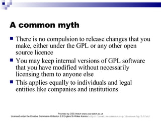 A common myth There is no compulsion to release changes that you make, either under the GPL or any other open source licence You may keep internal versions of GPL software that you have modified without necessarily licensing them to anyone else This applies equally to individuals and legal entities like companies and institutions