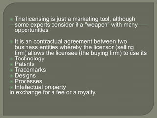    The licensing is just a marketing tool, although
    some experts consider it a "weapon" with many
    opportunities
 It is an contractual agreement between two
  business entities whereby the licensor (selling
  firm) allows the licensee (the buying firm) to use its
 Technology
 Patents
 Trademarks
 Designs
 Processes
 Intellectual property
in exchange for a fee or a royalty.
 