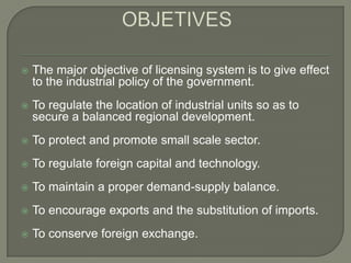    The major objective of licensing system is to give effect
    to the industrial policy of the government.
   To regulate the location of industrial units so as to
    secure a balanced regional development.
   To protect and promote small scale sector.
   To regulate foreign capital and technology.
   To maintain a proper demand-supply balance.
   To encourage exports and the substitution of imports.
   To conserve foreign exchange.
 