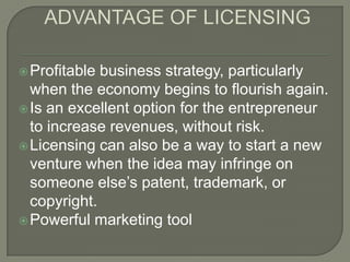  Profitable business strategy, particularly
  when the economy begins to flourish again.
 Is an excellent option for the entrepreneur
  to increase revenues, without risk.
 Licensing can also be a way to start a new
  venture when the idea may infringe on
  someone else’s patent, trademark, or
  copyright.
 Powerful marketing tool
 