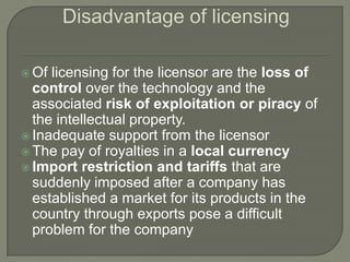 Of licensing for the licensor are the loss of
  control over the technology and the
  associated risk of exploitation or piracy of
  the intellectual property.
 Inadequate support from the licensor
 The pay of royalties in a local currency
 Import restriction and tariffs that are
  suddenly imposed after a company has
  established a market for its products in the
  country through exports pose a difficult
  problem for the company
 