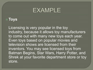  Toys


 Licensing is very popular in the toy
 industry, because it allows toy manufacturers
 to come out with many new toys each year.
 Even toys based on popular movies and
 television shows are licensed from their
 inventors. You may see licensed toys from
 Batman Begins, Star Wars, Harry Potter, and
 Shrek at your favorite department store or toy
 store.
 