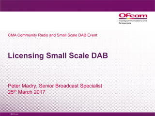 Licensing Small Scale DAB
Peter Madry, Senior Broadcast Specialist
25th March 2017
CMA Community Radio and Small Scale DAB Event
 