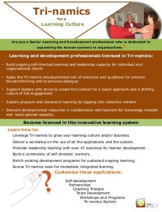 Tri-namics 
Are you a Senior Learning and Development professional who is dedicated to 
expanding the human systems in organizations? 
Learning and development professionals licensed in Tri-namics: 
• Build ongoing self-directed learning and leadership capacity for individual and 
organizational clients 
• Apply the Tri-namics developmental tool of exercises and questions for solution 
focused thinking and to provoke dialogue 
• Support leaders who strive to create the context for a coach approach and a shifting 
culture of full engagement 
• Sustain program and classroom learning by tapping into collective wisdom 
• Steward developmental resources in collaboration with learners for knowledge transfer 
and build optimal capacity. 
for a 
Learning Culture 
Become licensed in this innovative learning system 
Customize these applications: 
Self-development 
Partnerships 
Coaching Triangle 
Team Development 
Workshops and Programs 
Tri-namics System 
Learn how to: 
Leverage Tri-namics to grow your learning culture and/or business. 
Deliver a workshop on the use of all the applications and the system. 
Promote leadership learning with over 47 exercises for learner development. 
Build a community of self-directed learners. 
Enrich existing development programs for sustained ongoing learning. 
Access Tri-namics tools for immediate integrated learning. 
 