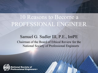 10 Reasons to Become a
PROFESSIONAL ENGINEER
Samuel G. Sudler III, P.E., IntPE
Chairman of the Board of Ethical Review for the
National Society of Professional Engineers
 