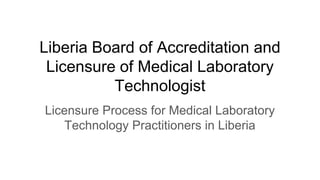 Liberia Board of Accreditation and
Licensure of Medical Laboratory
Technologist
Licensure Process for Medical Laboratory
Technology Practitioners in Liberia
 