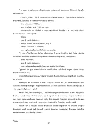 Prin recurs la reglementare, în continuare sunt preluate elementele definitorii ale celor
două sisteme:

             Persoanele juridice care la data bilanţului depăşesc limitele a două dintre următoarele
trei criterii, denumite în continuare criterii de mărime:
             - total active: 3.650.000 euro;
             - cifra de afaceri netă: 7.300.000 euro;
             - număr mediu de salariaţi în cursul exerciţiului financiar : 50 întocmesc situaţi
financiare anuale care cuprind:
             - bilanţ;
             - cont de profit şi pierdere;
             - situaţia modificărilor capitalului propriu;
             - situaţia fluxurilor de numerar;
             - note explicative la situaţiile financiare anuale,
             Persoanele8 juridice care la data bilanţului nu depăşesc limitele a două dintre criteriile
de mărime prevăzute întocmesc situaţii financiare anuale simplificate care cuprind:
             - bilanţ prescurtat;
             - cont de profit şi pierdere;
             - note explicative la situaţiile financiare anuale simplificate.
             Opţional, ele pot întocmi situaţia modificărilor capitalului propriu şi/sau situaţia
fluxurilor de numerar,
             Situaţiile financiare anuale, respectiv situaţiile financiare anuale simplificate constituie
un tot unitar.
             Restricţiile de mai sus nu se aplică de către entităţile ale căror valori mobiliare sunt
admise la tranzacţionare pe o piaţă reglementată, aşa cum aceasta este definită de legislaţia în
vigoare privind piaţa de capital.
             Atunci când, la data bilanţului, o entitate depăşeşte sau încetează să mai depăşească
limitele a două dintre cele trei criterii, acest fapt afectează aplicarea derogării prevăzute la
acel punct numai dacă acest lucru are loc în două exerciţii financiare consecutive. în acest
scop se reanalizează numărul de componente ale situaţiilor financiare anuale, astfel:
       -     entitate care a întocmit situaţii financiare anuale simplificate va întocmi situaţiile
financiare anuale numai dacă, în două exerciţii financiare consecutive, depăşeşte limitele a
două dintre cele trei criterii prevăzute .



8
    Ibidem
                                                     12
 