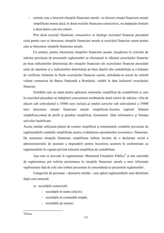 -     entitate care a întocmit situaţiile financiare anuale va întocmi situaţii financiare anuale
             simplificate numai dacă, în două exerciţii financiare consecutive, nu depăşeşte limitele
             a două dintre cele trei criterii .
             Prin două exerciţii financiare consecutive se înţelege exerciţiul financiar precedent
celui pentru care se întocmesc situaţiile financiare anuale şi exerciţiul financiar curent pentru
care se întocmesc situaţiile financiare anuale.
             Ca urmare, pentru întocmirea situaţiilor financiare anuale, încadrarea în criteriile de
mărime prevăzute de prezentele reglementări se efectuează la sfârşitul exerciţiului financiar
pe baza indicatorilor determinaţi din situaţiile financiare ale exerciţiului financiar precedent
celui de raportare şi a indicatorilor determinaţi pe baza datelor din contabilitate şi a balanţei
de verificare încheiate la finele exerciţiului financiar curent, utilizându-se cursul de schimb
valutar comunicat de Banca Naţională a României, valabil la data încheierii exerciţiului
financiar.
             Entităţile care au optat pentru aplicarea sistemului simplificat de contabilitate şi care
în exerciţiul precedent au îndeplinit concomitent următoarele două criterii de mărime: cifra de
afaceri sub echivalentul a 35000 euro inclusiv,şi totalul activelor sub echivalentul a 35000
euro         întocmesc     situaţii   financiare   anuale   simplificate.Acestea    cuprind:    bilanţul
simplificat,contul de profit şi pierdere simplificat, formularul Date informative şi Situaţia
activelor imobilizate.
Aceste entităţi utilizează planul de conturi simplificat şi tratamentele contabile prevazute de
reglementările contabile simplificate pentru evidenţierea operaţiunilor economico- financiare.
De asemenea situaţiile financiare simplificate trebuie însoţite de o declaraţie scrisă a
administratorului de asumare a răspunderii pentru înocmirea acestora în conformitate cu
reglementările în vigoare privind sistemul simplificat de contabilitate.
             Aşa cum se prevede în reglementare, Ministerul Finanţelor Publice9 şi alte autorităţi
de reglementare pot solicita prezentarea în situaţiile financiare anuale a unor informaţii
suplimentare faţă de cele care trebuie prezentate în concordanţă cu prezentele reglementări .
             Categoriile de persoane - denumite entităţi - care aplică reglementările sunt delimitate
după cum urmează:

             a) societăţile comerciale:
                    - societăţile în nume colectiv;
                    - societăţile în comandită simplă;
                    - societăţile pe acţiuni;

9
    Ibidem
                                                      13
 