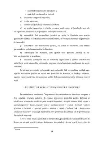 - societăţile în comandită pe acţiuni; şi
                    - societăţile cu răspundere limitată.
              b ) societăţile/companiile naţionale;
              c)   regiile autonome;
              d ) institutele naţionale de cercetare-dezvoltare;
              e)   societăţile cooperative şi celelalte persoane juridice care, în baza legilor speciale
de organizare, funcţionează pe principiile societăţilor comerciale;
              f)   subunităţile fără personalitate juridică, cu sediul în România, care aparţin
persoanelor juridice cu sediul sau domiciliul în România, în condiţiile prevăzute de prezentele
reglementări;
              g)   subunităţile fără personalitate juridică, cu sediul în străinătate, care aparţin
persoanelorcu sediul sau domiciliul în România;
              h)    subunităţile din România, care aparţin unor persoane juridice cu se-
diul sau domiciliul în străinătate .
              i)   societăţile comerciale care au subunităţi organizează şi conduc contabilitatea
astfel încât să fie disponibile informaţiile necesare privind activitatea desfăşurată de aceste
subunităţi.
              In înţelesul prezentelor reglementări, prin subunităţi fără personalitate juridică, care
aparţin persoanelor juridice cu sediul sau domiciliul în România, se înţelege sucursale,
agenţii, reprezentanţe sau alte asemenea unităţi fără personalitate juridică, înfiinţate potrivit
legii.


                   1.3.ELEMENTELE MODELATE PRIN SITUAŢIILE FINANCIARE.


                                             10
              În contabilitatea românească        reglementată în conformitate cu directivele europene a
fost adoptată structura calitativă de resurse economice controlate pentru definirea şi
clasificarea elementelor modelate prin situaţiile financiare, ecuaţiile folosite fiind: active -
capitaluri proprii + datorii, respectiv active = capitaluri proprii + venituri - cheltuieli + datorii
şi active + cheltuieli = capitaluri proprii + venituri + datorii. Conform IAS 1 „Prezentarea
situaţiilor financiare" se adaugă distribuirile către proprietari în calitatea lor de proprietari şi
fluxurile de trezorerie.
              Activul este o resursă controlată de întreprindere, provenită din evenimente trecute, de
la care se aşteaptă beneficii viitoare în favoarea întreprinderii. Aceste beneficii reprezintă în


10
     Ibidem
                                                        14
 