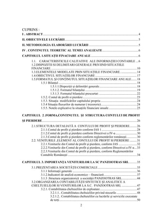 CUPRINS :
I . ABSTRACT .......................................................................................................................... 4
II. OBIECTIVELE LUCRĂRII .............................................................................................. 5
II. METODOLOGIA ELABORĂRII LUCRĂRII ............................................................... 5
IV . CONTINUTUL TEORETIC AL TEMEI ANALIZATE .............................................. 6
CAPITOLUL 1.SITUAŢII FINACIARE ANUALE ............................................................. 6
          1.1. CARACTERISTICILE CALITATIVE ALE INFORMAŢIEI CONTABILE ... 6
          1.2.DISPOZITII SI DELIMITARI GENERALE PRIVIIND SITUATIILE
          FINANCIARE. ............................................................................................................. 10
          1.3.ELEMENTELE MODELATE PRIN SITUAŢIILE FINANCIARE. .................... 14
          1.4.OBIECTIVUL SITUAŢIILOR FINANCIARE ..................................................... 17
          1.5.FORMATUL Şl CONŢINUTUL SITUAŢIILOR FINANCIARE ANUALE....... 18
                 1.5.1 Bilanţul .................................................................................................... 18
                         1.5.1.1.Dispoziţii şi delimitări generale ................................................ 18
                         1.5.1.2. Formatul bilanţului .................................................................. 19
                         1.5.1.3. Formatul bilanţului prescurtat: ................................................ 22
                 1.5.2. Contul de profit si pierdere ..................................................................... 23
                 1.5.3. Situaţia modificărilor capitalului propriu .............................................. 24
                 1.5.4 Situaţia fluxurilor de numerar ( trezorerie).............................................. 24
                 1.5.5. Notele explicative la situaţiile financiare anuale .................................... 25

CAPITOLUL 2 .FORMA,CONTINUTUL ŞI STRUCTURA CONTULUI DE PROFIT
ŞI PIERDERE ......................................................................................................................... 26
          2.1.STRUCTURA DETALIATĂ A CONTULUI DE PROFIT ŞI PIERDERE ......... 26
                 2.1.1.Contul de profit şi pierdere conform IAS 1 ............................................. 28
                 2.1.2.Contul de profit şi pierdere conform Directivei a IV-a ........................... 30
                 2.1.3.Contul de profit şi pierdere conform reglementărilor româneşti. ............ 30
          2.2. VENITURILE ,ELEMENT AL CONTULUI DE PROFIT SI PIERDERE ......... 31
                 2.2.1.Veniturile din Contul de profit şi pierdere, conform IAS ....................... 32
                 2.2.2.Veniturile din Contul de profit şi pierdere, conform Directivei a IV-a ... 33
                 2.2.3.Veniturile din Contul de profit şi pierdere, conform Reglementărilor
                 Contabile Româneşti ........................................................................................ 34

CAPITOLUL 3. IMPORTANŢA VENITURILOR LA SC PANZOOTRAS SRL .......... 35
          3.1.PREZENTAREA SOCIETĂŢII COMERCIALE .................................................. 35
                3.1.1 Informaţii generale .................................................................................. 36
                3.1.2.Indicatori de analiză economico – financiară .......................................... 37
                3.1.3 .Structura organizatorică a societăţii PANZOOTRAS SRL ................... 44
          3.2.ORGANIZAREA CONTABILITĂŢII SINTETICE ŞI ANALITICE A
          CHELTUIELILOR SI VENITURILOR LA S.C. PANZOOTRAS SRL ................... 47
                3.2.1. Contabilitatea cheltuielilor de exploatare ............................................... 47
                        3.2.1.1.. Contabilitatea cheltuielilor privind stocurile .......................... 48
                        3.2.1.2.. Contabilitatea cheltuielilor cu lucrările şi serviciile executate
                        de terţi ................................................................................................... 50
                                                                   2
 