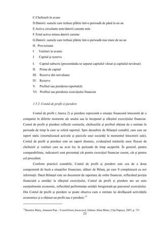 C.Cheltuieli în avans
           D.Datorii: sumele care trebuie plătite într-o perioadă de până la un an
           E.Active circulante nete/datorii curente nete
           F.Total active minus datorii curente
           G.Datorii: sumele care trebuie plătite într-o perioadă mai mare de un an
           H. Provizioane
           I     Venituri in avams
           J     Capital şi rezerve

           I.    Capital subscris (prezentându-se separat capitalul vărsat şi capitalul nevărsat)
           II.   Prime de capital
           III. Rezerve din reevaluare
           IV. Rezerve
           V.    Profitul sau pierderea reportat(ă)
            VI. Profitul sau pierderea exerciţiului financiar


            1.5.2. Contul de profit si pierdere

            Contul de profit ( Anexa 2) şi pierdere reprezintă o situaţie financiară întocmită de o
companie în diferite momente ale anului sau la începutul şi sfârşitul exerciţiului financiar.
Contul de profit şi pierdere reflectă veniturile, cheltuielile şi profitul obţinut de o entitate în
perioada de timp la care se referă raportul. Spre deosebire de Bilanţul contabil, care este un
raport static (imortalizează activele şi pasivele unei societăţi la momentul întocmirii sale),
Contul de profit şi pierdere este un raport dinamic, evidenţiind totalurile unor fluxuri de
cheltuieli şi venituri care au avut loc în perioada de timp acoperită. În general, pentru
comparabilitate, indicatorii sunt prezentaţi cât pentru exerciţiul financiar curent, cât şi pentru
cel precedent.
            Conform practicii contabile, Contul de profit şi pierdere este cea de a doua
componentă de bază a situaţiilor financiare, alături de Bilanţ, pe care îl completează cu noi
informaţii. Dacă Bilanţul este un document de raportare de ordin financiar, reflectând poziţia
financiară a entităţii la sfârşitul exerciţiului, Contul de profit şi pierdere are un sens
esenţialmente economic, reflectând performanţa unităţii înregistrată pe parcursul exerciţiului.
Din Contul de profit şi pierdere se poate observa cum o entitate îşi desfăşoară activităţile
economice şi a obţinut un profit sau o pierdere.15


15
     Dumitru Matiş, Atanasiu Pop – Contabilitate financiară, Editura Alma Mater, Cluj-Napoca, 2007, p. 731
                                                        23
 