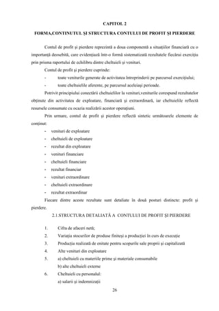 CAPITOL 2

 FORMA,CONTINUTUL ŞI STRUCTURA CONTULUI DE PROFIT ŞI PIERDERE


       Contul de profit şi pierdere reprezintă a doua componentă a situaţiilor financiară cu o
importanţă deosebită, care evidenţiază într-o formă sistematizată rezultatele fiecărui exerciţiu
prin prisma raportului de echilibru dintre cheltuieli şi venituri.
       Contul de profit şi pierdere cuprinde:
       -       toate veniturile generate de activitatea întreprinderii pe parcursul exerciţiului;
       -       toate cheltuielile aferente, pe parcursul aceleiaşi perioade.
       Potrivit principiului conectării cheltuielilor la venituri,veniturile corespund rezultatelor
obţinute din activitatea de exploatare, financiară şi extraordinară, iar cheltuielile reflectă
resursele consumate cu ocazia realizării acestor operaţiuni.
       Prin urmare, contul de profit şi pierdere reflectă sintetic următoarele elemente de
conţinut:
       -    venituri de exploatare
       -    cheltuieli de exploatare
       -    rezultat din exploatare
       -    venituri financiare
       -    cheltuieli financiare
       -    rezultat financiar
       -    venituri extraordinare
       -    cheltuieli extraordinare
       -    rezultat extraordinar
       Fiecare dintre aceste rezultate sunt detaliate în două posturi distincte: profit şi
pierdere.
            2.1.STRUCTURA DETALIATĂ A CONTULUI DE PROFIT ŞI PIERDERE

       1.      Cifra de afaceri netă;
       2.      Variaţia stocurilor de produse finiteşi a producţiei în curs de execuţie
       3.      Producţia realizată de enitate pentru scopurile sale proprii şi capitalizată
       4.      Alte venituri din exploatare
       5.      a) cheltuieli cu materiile prime şi materiale consumabile
               b) alte cheltuieli externe
       6.      Cheltuieli cu personalul:
               a) salarii şi indemnizaţii
                                                26
 