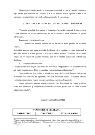 Normalizatorii români au ales şi au impus schema-listă, în care se clasifică elementele
după natură, prin preluarea din Directiva a IV-a, iar pentru a realiza legătura cu IAS 1 cer
prezentarea notei explicative privind Analiza rezultatului de exploatare.


               2.2.VENITURILE ,ELEMENT AL CONTULUI DE PROFIT SI PIERDERE


        Veniturile semnifică, în principiu, o “îmbogăţire” a entităţii, generată fie de o creştere
a unor elemente de active patrimoniale, fie de o scădere a unor elemente de pasive
patrimoniale.
        În categoria veniturilor se includ:
           -      sumele sau valorile încasate sau de încasat în nume propriu din activităţi
curente.
Activităţile curente sunt orice activităţi desfăşurate de o entitate, ca parte integrantă a
obiectului său de activitate, precum şi activităţile conexe acestora. Veniturile din activităţi
curente se pot regăsi sub diferite denumiri, cum ar fi: vânzări, comisioane, dobânzi sau
dividende.
        -      câştigurile din orice surse.
Câştigurile reprezintă creşteri ale beneficiilor economice care pot apărea sau nu ca rezultat din
activitatea curentă, dar nu diferă ca natură de veniturile din această activitate19.
        Sumele colectate de o entitate în numele unor terţe părţi, inclusiv în cazul contractelor
de mandat sau comision, nu reprezintă venit din activitatea curentă. În această situaţie,
veniturile din activitatea curentă sunt reprezentate de comisioanele cuvenite.
        Suma veniturilor rezultate dintr-o tranzacţie este determinată, de obicei, printr-un
acord între vânzătorul şi cumpărătorul/utilizatorul activului, ţinând cont de suma oricăror
reduceri comerciale20.




                                        Structura veniturilor entităţii




                             VENITURILE SE GRUPEAZĂ:
     EXPLOATARE                         FINANCIARE                     EXTRAORDINARE


19
  Dumitru Matiş, Atanasiu Pop – Contabilitate financiară, Editura Alma Mater, Cluj-Napoca, 2007, p. 639.
20
  Bătrâncea I., Dumbravă P., Bătrâncea L. – Bilanţul entităţii economice, Editura Alma Mater, Cluj-Napoca,
2006, p.154.
                                                     31
 